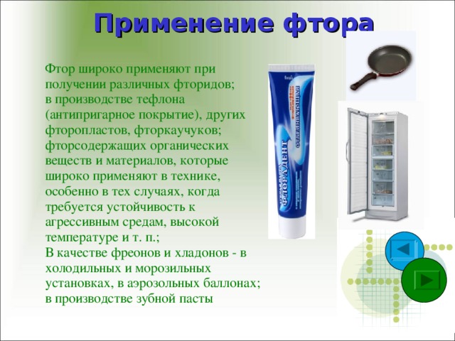 Применение фтора Фтор широко применяют при получении различных фторидов; в производстве тефлона (антипригарное покрытие), других фторопластов, фторкаучуков; фторсодержащих органических веществ и материалов, которые широко применяют в технике, особенно в тех случаях, когда требуется устойчивость к агрессивным средам, высокой температуре и т. п.; В качестве фреонов и хладонов - в холодильных и морозильных установках, в аэрозольных баллонах; в производстве зубной пасты 