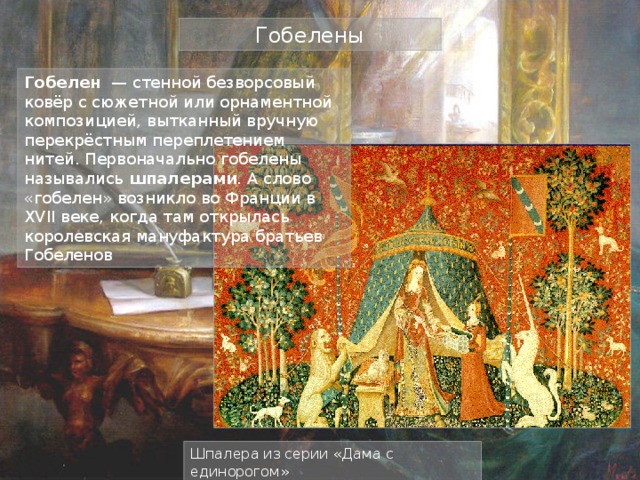 Гобелены Гобелен — стенной безворсовый ковёр с сюжетной или орнаментной композицией, вытканный вручную перекрёстным переплетением нитей. Первоначально гобелены назывались шпалерами . А слово «гобелен» возникло во Франции в XVII веке, когда там открылась королевская мануфактура братьев Гобеленов Шпалера из серии «Дама с единорогом» 