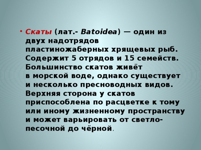    Скаты   (лат.-  Batoidea ) — один из двух надотрядов  пластиножаберных хрящевых рыб. Содержит 5 отрядов и 15 семейств. Большинство скатов живёт в морской воде, однако существует и несколько пресноводных видов. Верхняя сторона у скатов приспособлена по расцветке к тому или иному жизненному пространству и может варьировать от светло-песочной до чёрной . 