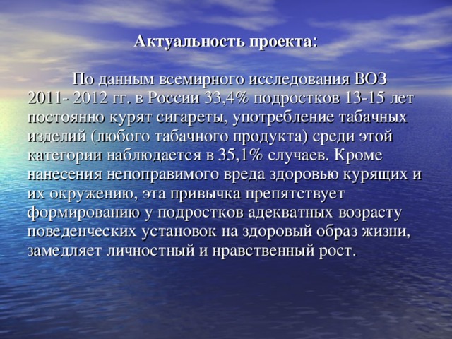 Актуальность  проекта :  По данным всемирного исследования ВОЗ 2011- 2012 гг. в России 33,4% подростков 13-15 лет постоянно курят сигареты, употребление табачных изделий (любого табачного продукта) среди этой категории наблюдается в 35,1% случаев. Кроме нанесения непоправимого вреда здоровью курящих и их окружению, эта привычка препятствует формированию у подростков адекватных возрасту поведенческих установок на здоровый образ жизни, замедляет личностный и нравственный рост. 