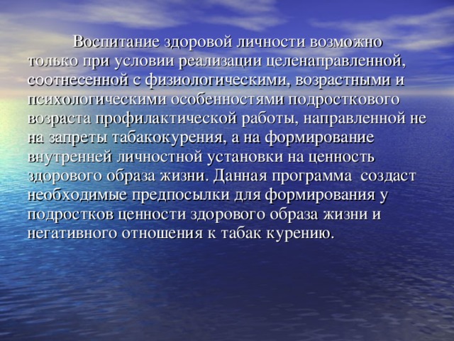   Воспитание здоровой личности возможно только при условии реализации целенаправленной, соотнесенной с физиологическими, возрастными и психологическими особенностями подросткового возраста профилактической работы, направленной не на запреты табакокурения, а на формирование внутренней личностной установки на ценность здорового образа жизни. Данная программа создаст необходимые предпосылки для формирования у подростков ценности здорового образа жизни и негативного отношения к табак курению. 