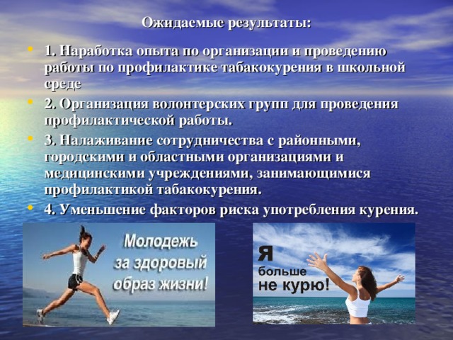 Ожидаемые результаты: 1. Наработка опыта по организации и проведению работы по профилактике табакокурения в школьной среде 2. Организация волонтерских групп для проведения профилактической работы. 3. Налаживание сотрудничества с районными, городскими и областными организациями и медицинскими учреждениями, занимающимися профилактикой табакокурения. 4. Уменьшение факторов риска употребления курения. 