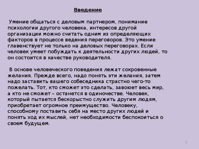 Введение  Умение общаться с деловым партнером, понимание психологии другого человека, интересов другой организации можно считать одним из определяющих факторов в процессе ведения переговоров. Это умение главенствует не только на деловых переговорах. Если человек умеет побуждать к деятельности других людей, то он состоится в качестве руководителя.  В основе человеческого поведения лежат сокровенные желания. Прежде всего, надо понять эти желания, затем надо заставить вашего собеседника страстно чего-то пожелать. Тот, кто сможет это сделать, завоюет весь мир, а кто не сможет – останется в одиночестве. Человек, который пытается бескорыстно служить другим людям, приобретает огромное преимущество. Человеку, способному поставить себя на место других людей и понять ход их мыслей, нет необходимости беспокоиться о своем будущем.  