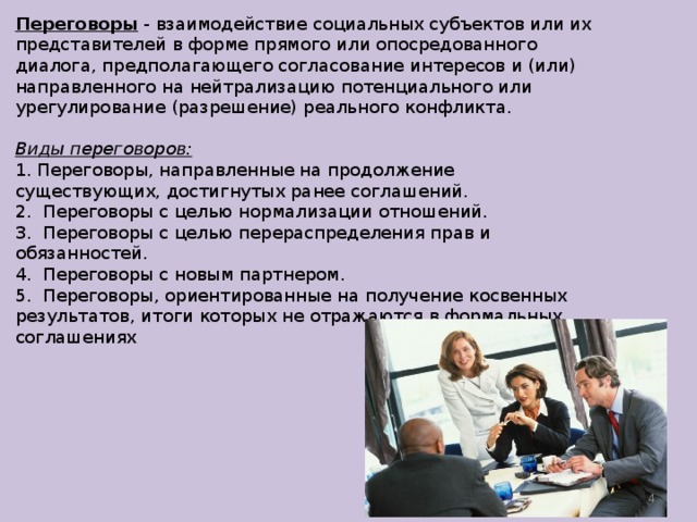Переговоры - взаимодействие социальных субъектов или их представителей в форме прямого или опосредованного диалога, предполагающего согласование интересов и (или) направленного на нейтрализацию потенциального или урегулирование (разрешение) реального конфликта. Виды переговоров: 1. Переговоры, направленные на продолжение существующих, достигнутых ранее соглашений.  2.  Переговоры с целью нормализации отношений.  3.  Переговоры с целью перераспределения прав и обязанностей.  4.  Переговоры с новым партнером.  5.  Переговоры, ориентированные на получение косвенных результатов, итоги которых не отражаются в формальных соглашениях    
