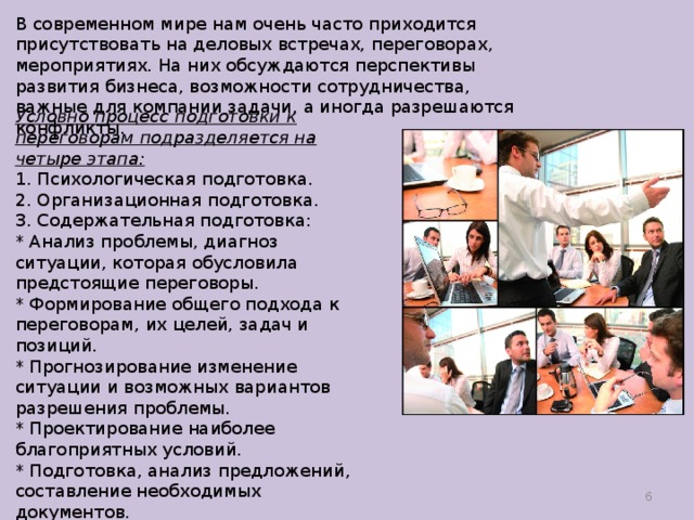 В современном мире нам очень часто приходится присутствовать на деловых встречах, переговорах, мероприятиях. На них обсуждаются перспективы развития бизнеса, возможности сотрудничества, важные для компании задачи, а иногда разрешаются конфликты. Условно процесс подготовки к переговорам подразделяется на четыре этапа:  1. Психологическая подготовка.  2. Организационная подготовка.  3. Содержательная подготовка: * Анализ проблемы, диагноз ситуации, которая обусловила предстоящие переговоры.  * Формирование общего подхода к переговорам, их целей, задач и позиций.  * Прогнозирование изменение ситуации и возможных вариантов разрешения проблемы.  * Проектирование наиболее благоприятных условий.  * Подготовка, анализ предложений, составление необходимых документов.  4. Тактическая подготовка.    