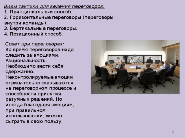 Виды тактики для ведения переговоров:  1. Принципиальный способ.  2. Горизонтальные переговоры (переговоры внутри команды).  3. Вертикальные переговоры.  4. Позиционный способ.   Совет при переговорах:  Во время переговоров надо следить за эмоциями. Рациональность. Необходимо вести себя сдержанно. Неконтролируемые эмоции отрицательно сказываются на переговорном процессе и способности принятия разумных решений. Но иногда благодаря эмоциям, при правильном использовании, можно сыграть в свою пользу.  