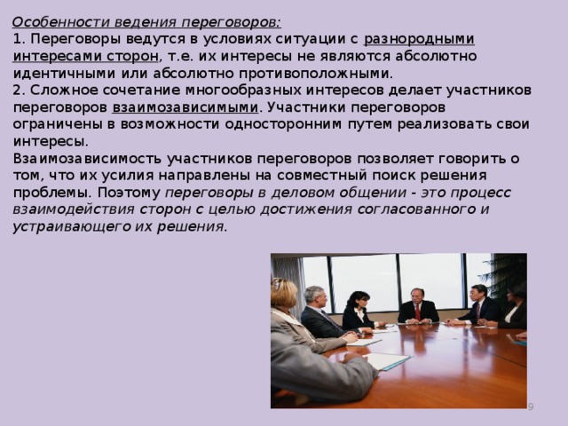 Особенности ведения переговоров: 1. Переговоры ведутся в условиях ситуации с разнородными интересами сторон , т.е. их интересы не являются абсолютно идентичны­ми или абсолютно противоположными. 2. Сложное сочетание многообразных интересов делает участни­ков переговоров взаимозависимыми . Участники переговоров ограничены в возможности односторонним путем реализовать свои интересы.  Взаимозависимость участников переговоров позволяет говорить о том, что их усилия направлены на совместный поиск решения проблемы. Поэтому переговоры в деловом общении - это процесс взаимодействия сто­рон с целью достижения согласованного и устраивающего их решения.  