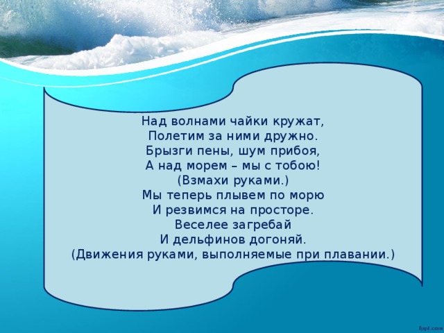 Над волнами чайки кружат, Полетим за ними дружно. Брызги пены, шум прибоя, А над морем – мы с тобою! (Взмахи руками.) Мы теперь плывем по морю И резвимся на просторе. Веселее загребай И дельфинов догоняй. (Движения руками, выполняемые при плавании.) 