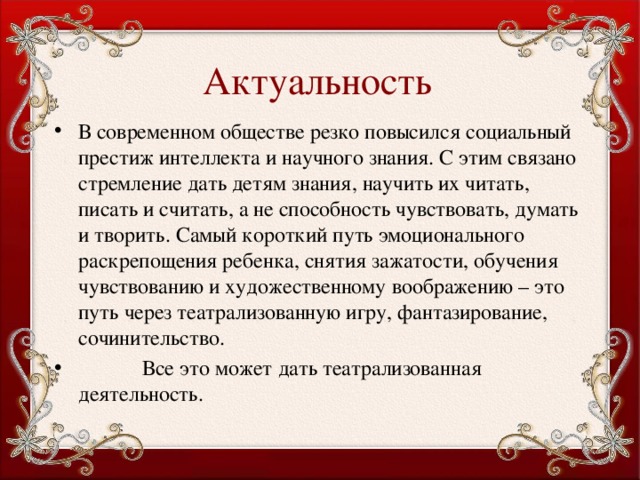 Актуальность В современном обществе резко повысился социальный престиж интеллекта и научного знания. С этим связано стремление дать детям знания, научить их читать, писать и считать, а не способность чувствовать, думать и творить. Самый короткий путь эмоционального раскрепощения ребенка, снятия зажатости, обучения чувствованию и художественному воображению – это путь через театрализованную игру, фантазирование, сочинительство.  Все это может дать театрализованная деятельность. 