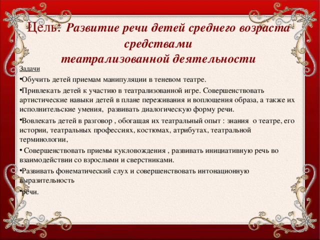  Цель :  Развитие речи детей среднего возраста средствами  театрализованной деятельности Задачи Обучить детей приемам манипуляции в теневом театре. Привлекать детей к участию в театрализованной игре. Совершенствовать артистические навыки детей в плане переживания и воплощения образа, а также их исполнительские умения, развивать диалогическую форму речи. Вовлекать детей в разговор , обогащая их театральный опыт : знания о театре, его истории, театральных профессиях, костюмах, атрибутах, театральной терминологии,  Совершенствовать приемы кукловождения , развивать инициативную речь во взаимодействии со взрослыми и сверстниками. Развивать фонематический слух и совершенствовать интонационную выразительность речи.  