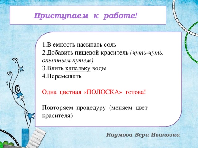 Приступаем к работе! 1.В емкость насыпать соль 2.Добавить пищевой краситель (чуть-чуть, опытным путем) 3.Влить капельку воды 4.Перемешать Одна цветная «ПОЛОСКА» готова! Повторяем процедуру (меняем цвет красителя) Наумова Вера Ивановна
