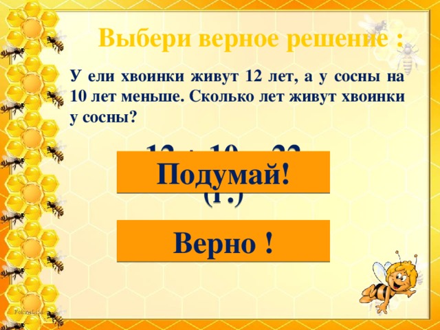 Выбери верное решение : У ели хвоинки живут 12 лет, а у сосны на 10 лет меньше. Сколько лет живут хвоинки у сосны? 12 + 10 = 22 (г.) Подумай! 12-10=2 (г.) Верно !  