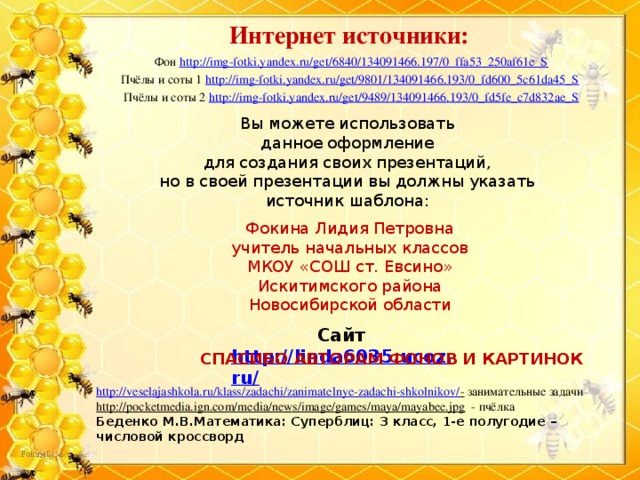 Интернет источники: Фон http://img-fotki.yandex.ru/get/6840/134091466.197/0_ffa53_250af61e_S Пчёлы и соты 1 http://img-fotki.yandex.ru/get/9801/134091466.193/0_fd600_5c61da45_S  Пчёлы и соты 2 http://img-fotki.yandex.ru/get/9489/134091466.193/0_fd5fe_c7d832ae_S Вы можете использовать данное оформление для создания своих презентаций, но в своей презентации вы должны указать источник шаблона: Фокина Лидия Петровна учитель начальных классов МКОУ «СОШ ст. Евсино» Искитимского района Новосибирской области Сайт http://linda6035.ucoz.ru/   СПАСИБО АВТОРАМ ФОНОВ И КАРТИНОК http://veselajashkola.ru/klass/zadachi/zanimatelnye-zadachi-shkolnikov/ -  занимательные задачи http://pocketmedia.ign.com/media/news/image/games/maya/mayabee.jpg  - пчёлка Беденко М.В.Математика: Суперблиц: 3 класс, 1-е полугодие – числовой кроссворд 