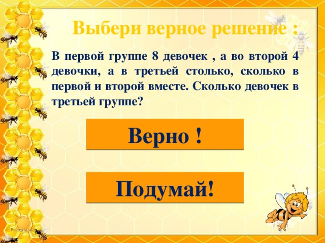 Выбери верное решение : В первой группе 8 девочек , а во второй 4 девочки, а в третьей столько, сколько в первой и второй вместе. Сколько девочек в третьей группе? 8 + 4 =12 (д.) Верно ! 8 – 4 = 4 (д.) Подумай!  