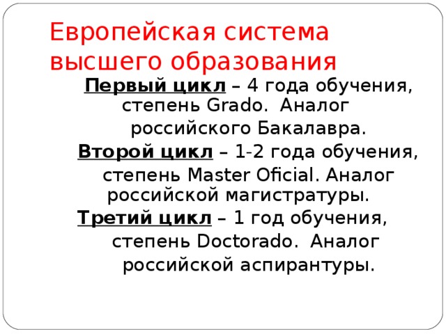 Европейская система высшего образования Первый цикл – 4 года обучения, степень Grado . Аналог российского Бакалавра. Второй цикл – 1-2 года обучения, степень Master Oficial . Аналог российской магистратуры. Третий цикл – 1 год обучения, степень Doctorado . Аналог российской аспирантуры. 
