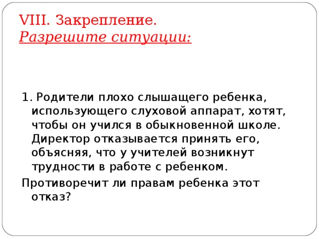 VIII . Закрепление.  Разрешите ситуации: 1. Родители плохо слышащего ребенка, использующего слуховой аппарат, хотят, чтобы он учился в обыкновенной школе. Директор отказывается принять его, объясняя, что у учителей возникнут трудности в работе с ребенком. Противоречит ли правам ребенка этот отказ? 