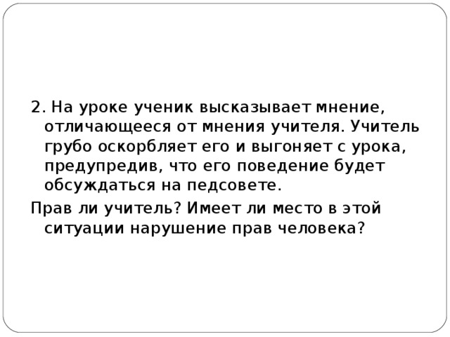 2. На уроке ученик высказывает мнение, отличающееся от мнения учителя. Учитель грубо оскорбляет его и выгоняет с урока, предупредив, что его поведение будет обсуждаться на педсовете. Прав ли учитель? Имеет ли место в этой ситуации нарушение прав человека? 