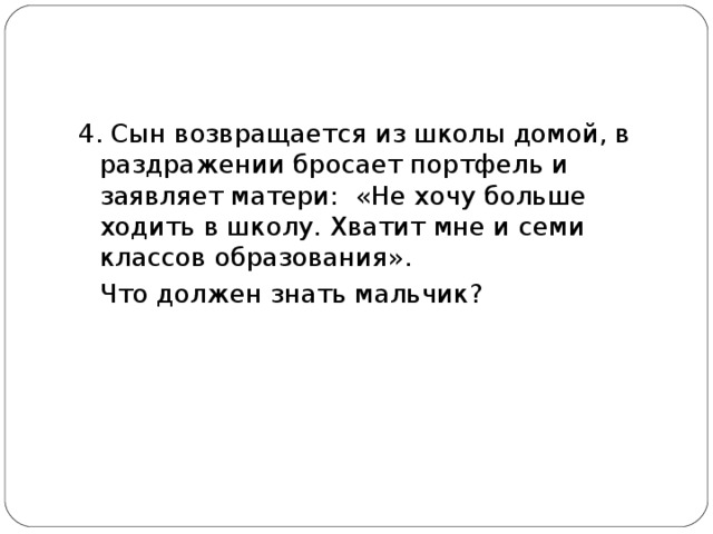 4. Сын возвращается из школы домой, в раздражении бросает портфель и заявляет матери: «Не хочу больше ходить в школу. Хватит мне и семи классов образования».  Что должен знать мальчик? 