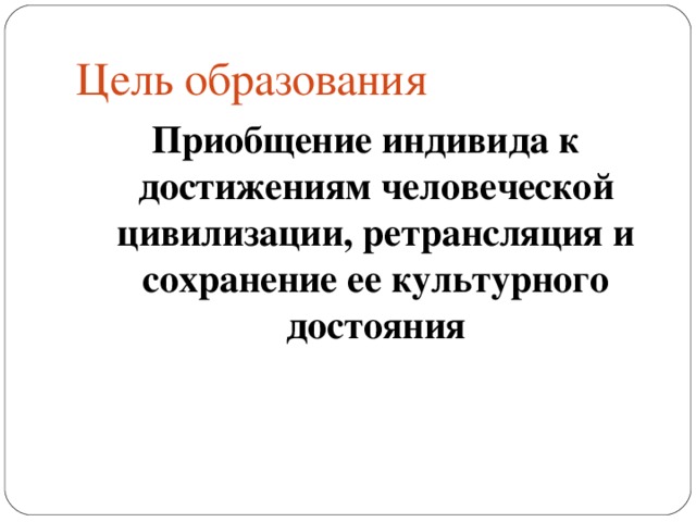 Цель образования Приобщение индивида к достижениям человеческой цивилизации, ретрансляция и сохранение ее культурного достояния 