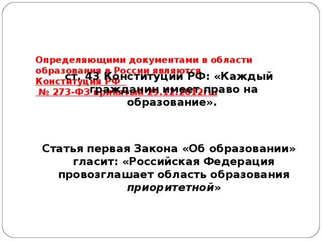     Определяющими документами в области образования в России являются  Конституция РФ  № 273-ФЗ принятый 29.12.2012гш   ст. 43 Конституции РФ: «Каждый гражданин имеет право на образование».  Статья первая Закона «Об образовании» гласит: «Российская Федерация провозглашает область образования приоритетной »  