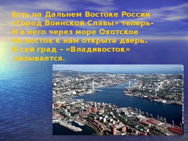 Есть на Дальнем Востоке России «Город Воинской Славы» теперь- И в него через море Охотское На восток к нам открыта дверь. И сей град – «Владивосток»  называется. 