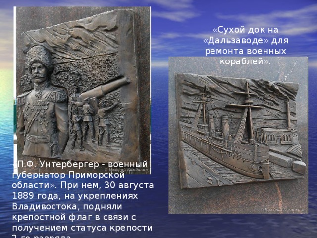 «Сухой док на «Дальзаводе» для ремонта военных кораблей». «П.Ф. Унтербергер - военный губернатор Приморской области». При нем, 30 августа 1889 года, на укреплениях Владивостока, подняли крепостной флаг в связи с получением статуса крепости 2-го разряда. 