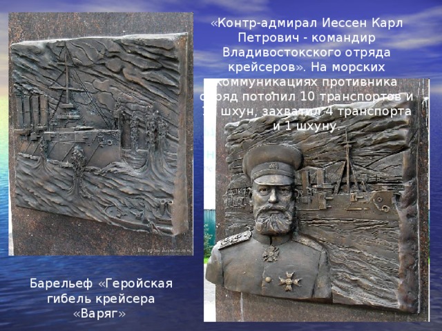 «Контр-адмирал Иессен Карл Петрович - командир Владивостокского отряда крейсеров». На морских коммуникациях противника отряд потопил 10 транспортов и 12 шхун, захватил 4 транспорта и 1 шхуну. Барельеф «Геройская гибель крейсера «Варяг» 