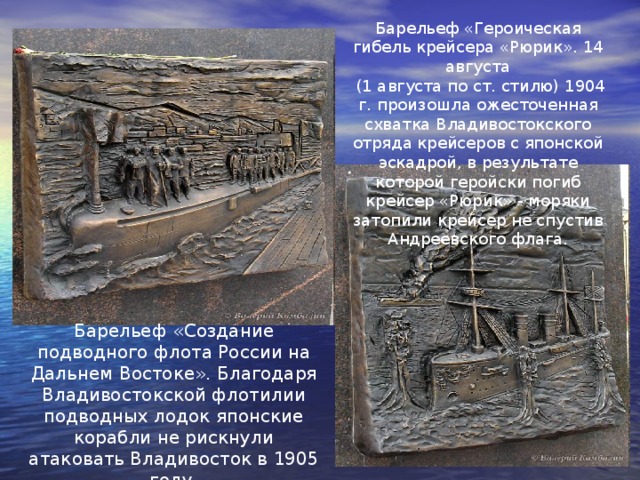 Барельеф «Героическая гибель крейсера «Рюрик». 14 августа  (1 августа по ст. стилю) 1904 г. произошла ожесточенная схватка Владивостокского отряда крейсеров с японской эскадрой, в результате которой геройски погиб крейсер «Рюрик» - моряки затопили крейсер не спустив Андреевского флага. Барельеф «Создание подводного флота России на Дальнем Востоке». Благодаря Владивостокской флотилии подводных лодок японские корабли не рискнули атаковать Владивосток в 1905 году. 