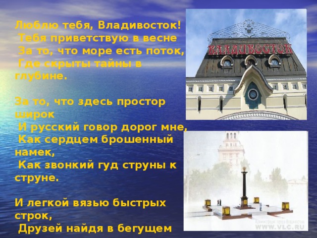 Люблю тебя, Владивосток!  Тебя приветствую в весне  За то, что море есть поток,  Где скрыты тайны в глубине.  За то, что здесь простор широк  И русский говор дорог мне,  Как сердцем брошенный намек,  Как звонкий гуд струны к струне.  И легкой вязью быстрых строк,  Друзей найдя в бегущем дне,  Я стих бросаю, как цветок -  Восток, живи и пой в огне. 
