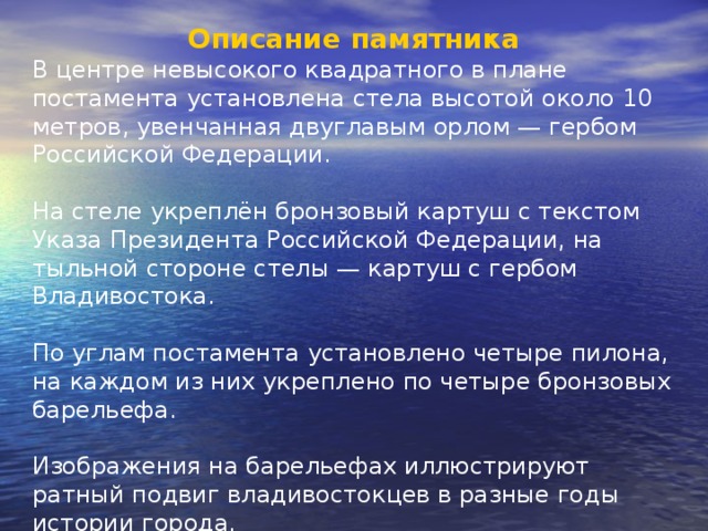 Описание памятника В центре невысокого квадратного в плане постамента установлена стела высотой около 10 метров, увенчанная двуглавым орлом — гербом Российской Федерации. На стеле укреплён бронзовый картуш с текстом Указа Президента Российской Федерации, на тыльной стороне стелы — картуш с гербом Владивостока. По углам постамента установлено четыре пилона, на каждом из них укреплено по четыре бронзовых барельефа. Изображения на барельефах иллюстрируют ратный подвиг владивостокцев в разные годы истории города. 