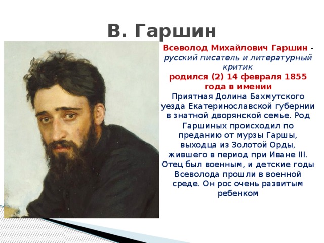 В. Гаршин Всеволод Михайлович Гаршин - русский писатель и литературный критик родился (2) 14 февраля 1855 года в имении Приятная Долина Бахмутского уезда Екатеринославской губернии в знатной дворянской семье. Род Гаршиных происходил по преданию от мурзы Гаршы, выходца из Золотой Орды, жившего в период при Иване III. Отец был военным, и детские годы Всеволода прошли в военной среде. Он рос очень развитым ребенком 