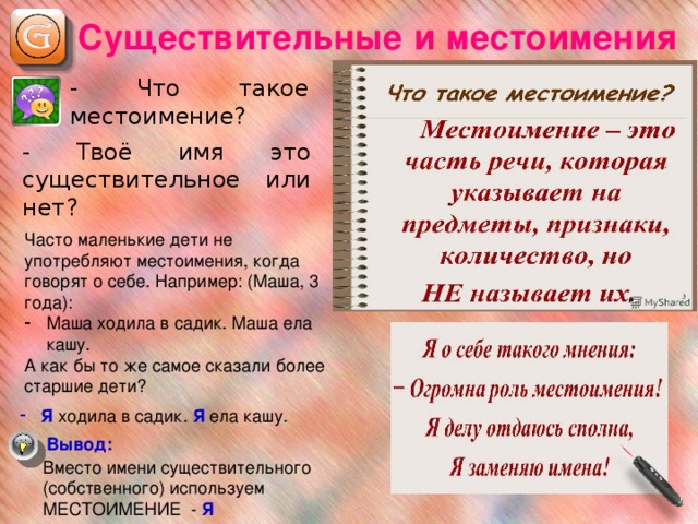 Существительные и местоимения - Что такое местоимение? - Твоё имя это существительное или нет? Часто маленькие дети не употребляют местоимения, когда говорят о себе. Например: (Маша, 3 года): Маша ходила в садик. Маша ела кашу. А как бы то же самое сказали более старшие дети? Я ходила в садик. Я ела кашу. Вывод: Вместо имени существительного (собственного) используем МЕСТОИМЕНИЕ - Я  