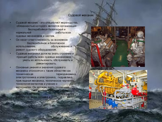 Судовой механик Судовой механик - это специалист мореходства, обязанностью которого является организация бесперебойной безопасной и нормальной работы всех судовых механизмов и систем. Он несет ответственность за экономное бесперебойное и безопасное использлвание, обслуживание и ремонт судового оборудования. Судовые механики должны знать строение и принцип работы всех судовых механизмов, уметь их использовать, обслуживать и ремонтировать. Основные умения и значения судового механика отсносятся к таким областям как техничческая термодинамика, электротехника и электроника, гидравлика, прикладная механика, техническое черчение, технология металлов и учение о материалах. Он должен знать различные материалы конструкций, их свойста и области использования, различные виды топлива и масел. 