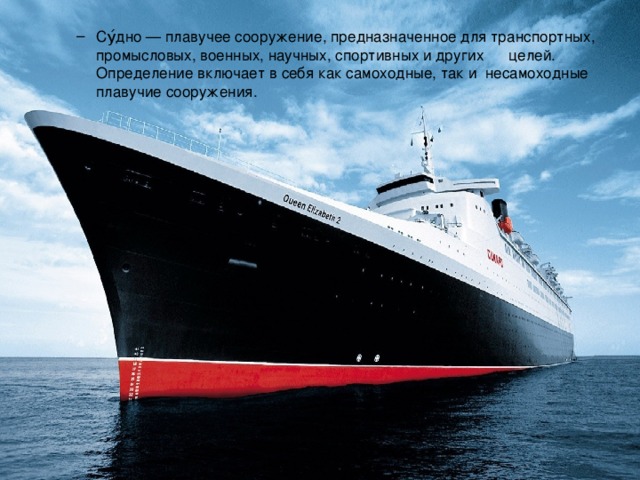 Су́дно — плавучее сооружение, предназначенное для транспортных, промысловых, военных, научных, спортивных и других целей. Определение включает в себя как самоходные, так и несамоходные плавучие сооружения. Су́дно — плавучее сооружение, предназначенное для транспортных, промысловых, военных, научных, спортивных и других целей. Определение включает в себя как самоходные, так и несамоходные плавучие сооружения. 