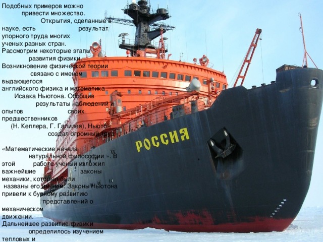 Подобных примеров можно привести множество. Открытия, сделанные в науке, есть результат упорного труда многих ученых разных стран. Рассмотрим некоторые этапы развития физики. Возникновение физической теории связано с именем выдающегося английского физика и математика Исаака Ньютона. Обобщив результаты наблюдений и опытов своих предшественников (Н. Кеплера, Г. Галилея), Ньютон создал огромный труд «Математические начала натуральной философии ». В этой работе ученый изложил важнейшие законы механики, которые были названы его именем. Законы Ньютона привели к бурному развитию представлений о механическом движении. Дальнейшее развитие физики определилось изучением тепловых и электромагнитных явлений. Стремление ученых проникнуть в глубь тепловых процессов привело к зарождению идей о молекулярном строении вещества. 