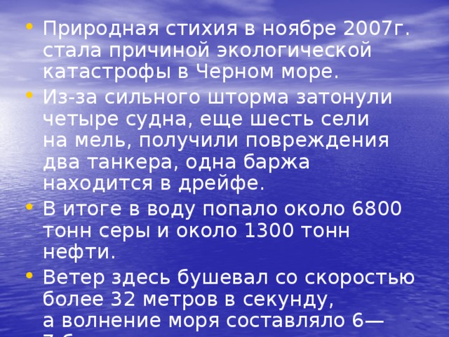 Природная стихия в ноябре 2007г. стала причиной экологической катастрофы в Черном море. Из-за сильного шторма затонули четыре судна, еще шесть сели на мель, получили повреждения два танкера, одна баржа находится в дрейфе. В итоге в воду попало около 6800 тонн серы и около 1300 тонн нефти. Ветер здесь бушевал со скоростью более 32 метров в секунду, а волнение моря составляло 6—7 баллов. 