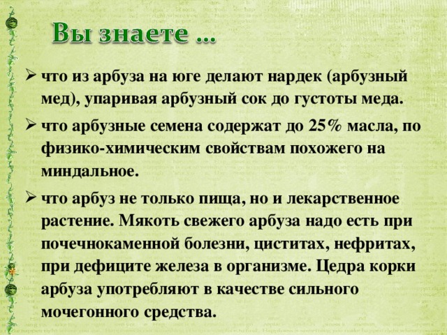 что из арбуза на юге делают нардек (арбузный мед), упаривая арбузный сок до густоты меда. что арбузные семена содержат до 25% масла, по физико-химическим свойствам похожего на миндальное. что арбуз не только пища, но и лекарственное растение. Мякоть свежего арбуза надо есть при почечнокаменной болезни, циститах, нефритах, при дефиците железа в организме. Цедра корки арбуза употребляют в качестве сильного мочегонного средства.