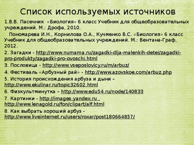 Список используемых источников 1.В.В. Пасечник «Биология» 6 класс Учебник для общеобразовательных учреждений. М.: Дрофа, 2010.  Пономарева И.Н., Корнилова О.А., Кучменко В.С. «Биология» 6 класс Учебник для общеобразовательных учреждений. М.: Вентана-Граф, 2012. 2. Загадки - http://www.numama.ru/zagadki-dlja-malenkih-detei/zagadki-pro-produkty/zagadki-pro-ovoschi.html 3. Пословица - http://www.vseposlovicy.ru/m/arbuz/ 4. Фестиваль «Арбузный рай» - http://www.azovskoe.com/arbuz.php 5. История происхождения арбуза и дыни – http://www.ekulinar.ru/topic32602.html 6. Физкультминутка – http://www.edu54.ru/node/140833 7. Картинки - http://images.yandex.ru , http://www.lenagold.ru/fon/clipart/alf.html 8. Как выбрать хороший арбуз - http://www.liveinternet.ru/users/roxar/post180664857/  
