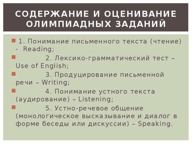 СОДЕРЖАНИЕ И ОЦЕНИВАНИЕ ОЛИМПИАДНЫХ ЗАДАНИЙ  1. Понимание письменного текста (чтение) - Reading;  2. Лексико-грамматический тест – Use of English;  3. Продуцирование письменной речи – Writing;  4. Понимание устного текста (аудирование) – Listening;  5. Устно-речевое общение (монологическое высказывание и диалог в форме беседы или дискуссии) – Speaking.  