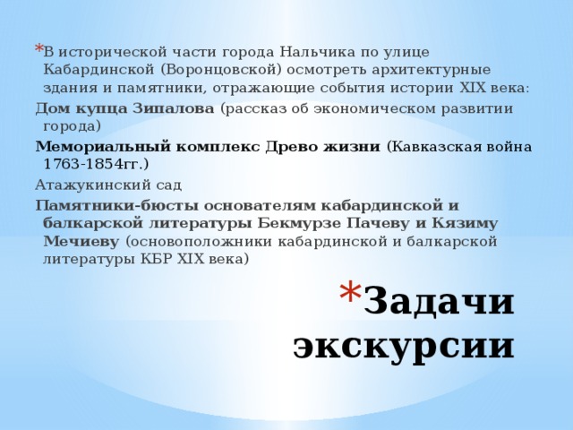 В исторической части города Нальчика по улице Кабардинской (Воронцовской) осмотреть архитектурные здания и памятники, отражающие события истории XIX века: Дом купца Зипалова (рассказ об экономическом развитии города) Мемориальный комплекс Древо жизни (Кавказская война 1763-1854гг.) Атажукинский сад Памятники-бюсты основателям кабардинской и балкарской литературы Бекмурзе Пачеву и Кязиму Мечиеву (основоположники кабардинской и балкарской литературы КБР XIX века) Задачи экскурсии 