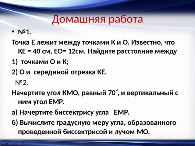 Домашняя работа № 1. Точка Е лежит между точками К и О. Известно, что КЕ = 40 см, ЕО= 12см. Найдите расстояние между точками О и К; 2) О и серединой отрезка КЕ.  № 2. Начертите угол КМО, равный 70 ͦ, и вертикальный с ним угол ЕМР. а) Начертите биссектрису угла ЕМР. б) Вычислите градусную меру угла, образованного проведенной биссектрисой и лучом МО.   