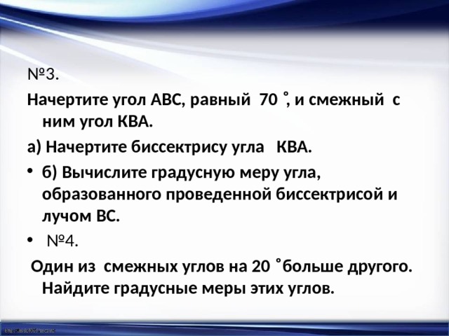 № 3.  Начертите угол АВС, равный 70 ͦ, и смежный с ним угол КВА. а) Начертите биссектрису угла КВА. б) Вычислите градусную меру угла, образованного проведенной биссектрисой и лучом ВС. № 4.  Один из смежных углов на 20 ͦ больше другого. Найдите градусные меры этих углов.   