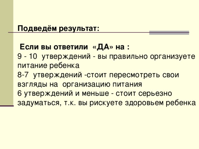 Подведём результат:   Если вы ответили «ДА» на : 9 - 10 утверждений - вы правильно организуете питание ребенка 8-7 утверждений -стоит пересмотреть свои взгляды на организацию питания 6 утверждений и меньше - стоит серьезно задуматься, т.к. вы рискуете здоровьем ребенка  