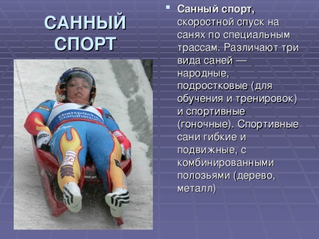 Санный спорт, скоростной спуск на санях по специальным трассам. Различают три вида саней — народные, подростковые (для обучения и тренировок) и спортивные (гоночные). Спортивные сани гибкие и подвижные, с комбинированными полозьями (дерево, металл) САННЫЙ  СПОРТ 