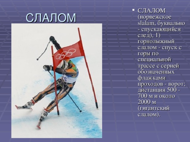 СЛАЛОМ (норвежское slalam, буквально - спускающийся след), 1) горнолыжный слалом - спуск с горы по специальной трассе с серией обозначенных флажками проходов - ворот; дистанция 500 - 700 м и около 2000 м (гигантский слалом).   СЛАЛОМ (норвежское slalam, буквально - спускающийся след), 1) горнолыжный слалом - спуск с горы по специальной трассе с серией обозначенных флажками проходов - ворот; дистанция 500 - 700 м и около 2000 м (гигантский слалом).   