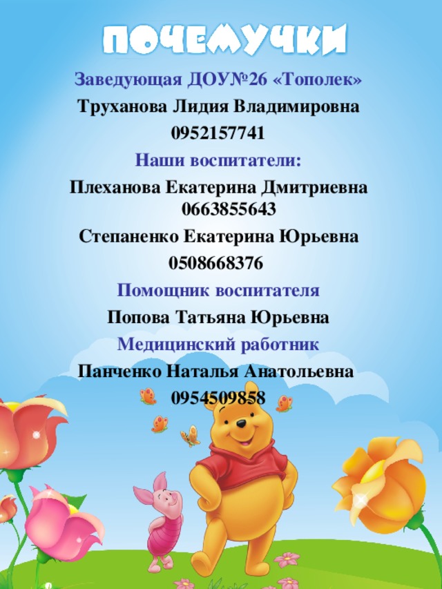 Заведующая ДОУ№26 «Тополек» Труханова Лидия Владимировна  0952157741 Наши воспитатели: Плеханова Екатерина Дмитриевна 0663855643 Степаненко Екатерина Юрьевна 0508668376 Помощник воспитателя Попова Татьяна Юрьевна Медицинский работник Панченко Наталья Анатольевна 0954509858 