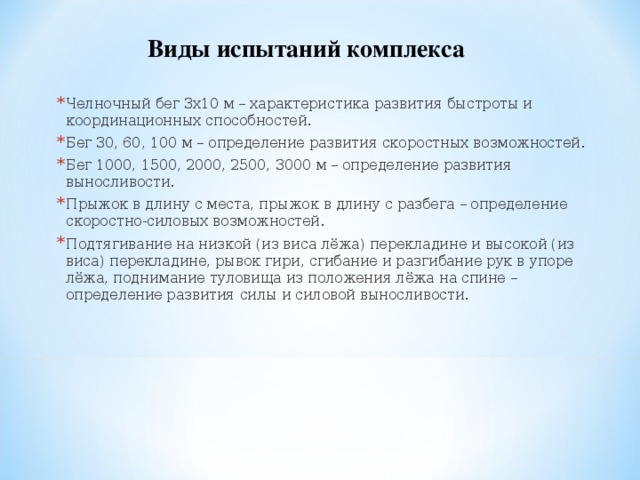 Виды испытаний комплекса Челночный бег 3х10 м – характеристика развития быстроты и координационных способностей. Бег 30, 60, 100 м – определение развития скоростных возможностей. Бег 1000, 1500, 2000, 2500, 3000 м – определение развития выносливости. Прыжок в длину с места, прыжок в длину с разбега – определение скоростно-силовых возможностей. Подтягивание на низкой (из виса лёжа) перекладине и высокой (из виса) перекладине, рывок гири, сгибание и разгибание рук в упоре лёжа, поднимание туловища из положения лёжа на спине – определение развития силы и силовой выносливости. 