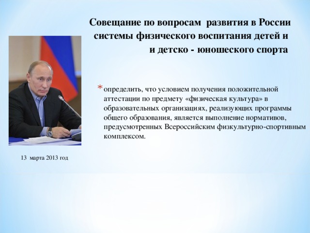 Совещание по вопросам развития в России системы физического воспитания детей и и детско - юношеского спорта  определить, что условием получения положительной аттестации по предмету «физическая культура» в образовательных организациях, реализующих программы общего образования, является выполнение нормативов, предусмотренных Всероссийским физкультурно-спортивным комплексом. 13 марта 2013 год 