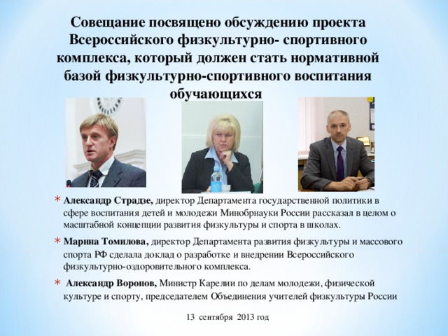 Совещание посвящено обсуждению проекта Всероссийского физкультурно- спортивного комплекса, который должен стать нормативной базой физкультурно-спортивного воспитания обучающихся Александр Страдзе, директор Департамента государственной политики в сфере воспитания детей и молодежи Минобрнауки России рассказал в целом о масштабной концепции развития физкультуры и спорта в школах. Марина Томилова, директор Департамента развития физкультуры и массового спорта РФ сделала доклад о разработке и внедрении Всероссийского физкультурно-оздоровительного комплекса.  Александр Воронов, Министр Карелии по делам молодежи, физической культуре и спорту, председателем Объединения учителей физкультуры России 13 сентября 2013 год 