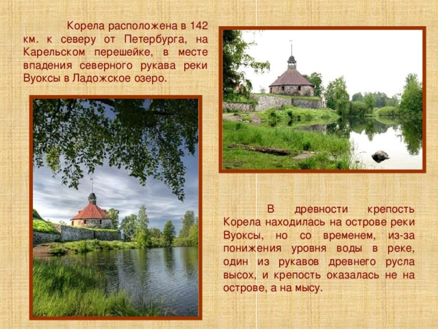  Корела расположена в 142 км. к северу от Петербурга, на Карельском перешейке, в месте впадения северного рукава реки Вуоксы в Ладожское озеро.  В древности крепость Корела находилась на острове реки Вуоксы, но со временем, из-за понижения уровня воды в реке, один из рукавов древнего русла высох, и крепость оказалась не на острове, а на мысу. 